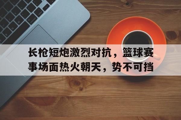 包含长枪短炮激烈对抗，篮球赛事场面热火朝天，势不可挡的词条