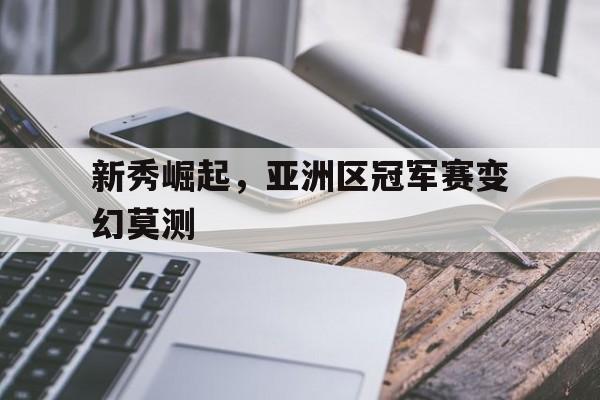 新秀崛起，亚洲区冠军赛变幻莫测的简单介绍