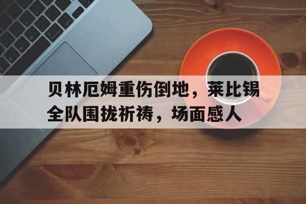 贝林厄姆重伤倒地，莱比锡全队围拢祈祷，场面感人贝林厄姆受伤了吗
