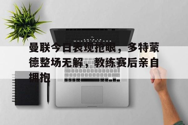 曼联今日表现抢眼，多特蒙德整场无解，教练赛后亲自拥抱曼联对多特