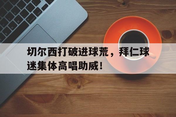 切尔西打破进球荒，拜仁球迷集体高唱助威！切尔西球迷与尤文球迷