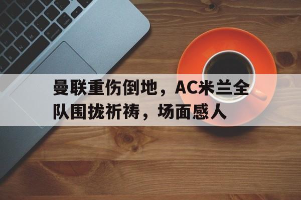 曼联重伤倒地，AC米兰全队围拢祈祷，场面感人曼联的死敌有哪些
